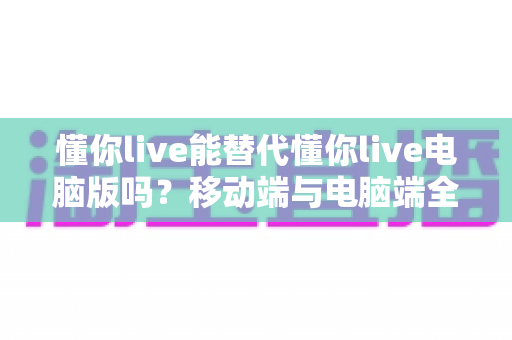 懂你live能替代懂你live电脑版吗？移动端与电脑端全方位对比解析指南