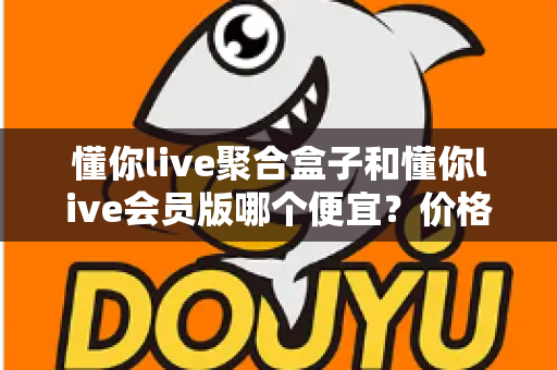 懂你live聚合盒子和懂你live会员版哪个便宜？价格模式全解析与高性价比选购指南
