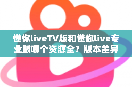 懂你liveTV版和懂你live专业版哪个资源全？版本差异与选择全指南