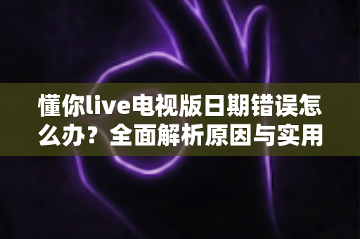 懂你live电视版日期错误怎么办？全面解析原因与实用解决方案指南