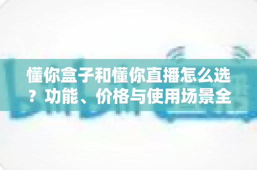 懂你盒子和懂你直播怎么选?功能、价格与使用场景全面对比指南 懂你盒子和懂你直播怎么选?功能、价格与使用场景全面对比指南
