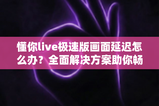 懂你live极速版画面延迟怎么办？全面解决方案助你畅享流畅直播体验
