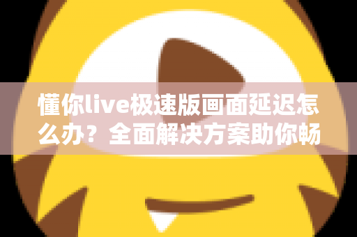 懂你live极速版画面延迟怎么办？全面解决方案助你畅享流畅直播体验