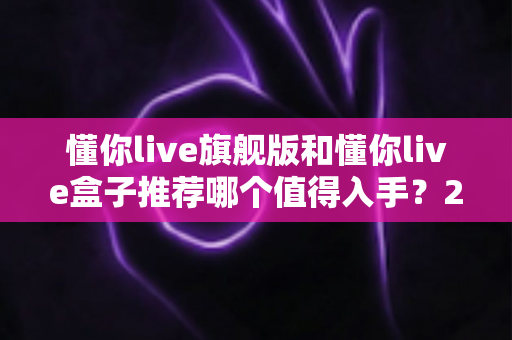 懂你live旗舰版和懂你live盒子推荐哪个值得入手?2025最新选购指南与深度对比评测 懂你live旗舰版和懂你live盒子推荐哪个值得入手?2025最新选购指南与深度对比评测
