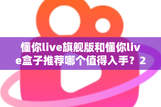 懂你live旗舰版和懂你live盒子推荐哪个值得入手?2025最新选购指南与深度对比评测 懂你live旗舰版和懂你live盒子推荐哪个值得入手?2025最新选购指南与深度对比评测