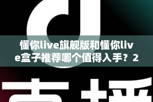 懂你live旗舰版和懂你live盒子推荐哪个值得入手？2025最新选购指南与深度对比评测