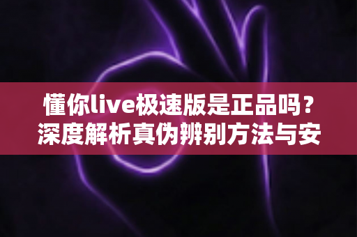 懂你live极速版是正品吗？深度解析真伪辨别方法与安全使用指南