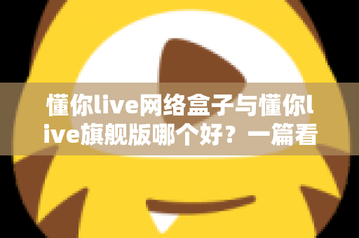 懂你live网络盒子与懂你live旗舰版哪个好？一篇看懂配置、内容与性价比的全方位深度对比指南