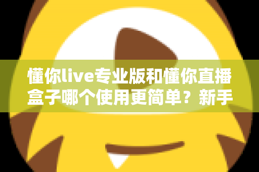 懂你live专业版和懂你直播盒子哪个使用更简单？新手必看的全面对比评测指南