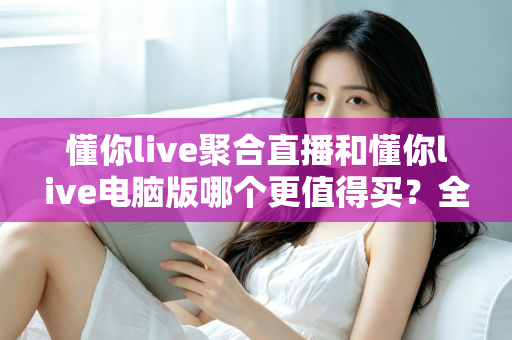 懂你live聚合直播和懂你live电脑版哪个更值得买？全方位对比评测帮你选对版本