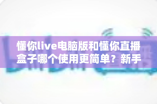 懂你live电脑版和懂你直播盒子哪个使用更简单?新手一看就懂的全面对比指南 懂你live电脑版和懂你直播盒子哪个使用更简单?新手一看就懂的全面对比指南