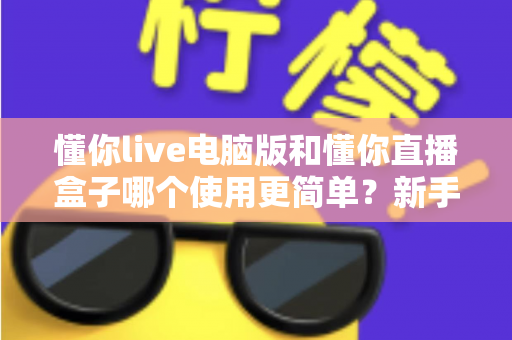 懂你live电脑版和懂你直播盒子哪个使用更简单？新手一看就懂的全面对比指南