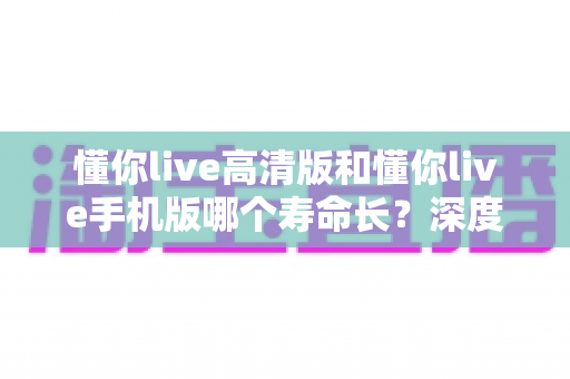 懂你live高清版和懂你live手机版哪个寿命长？深度对比解析与实用选择指南