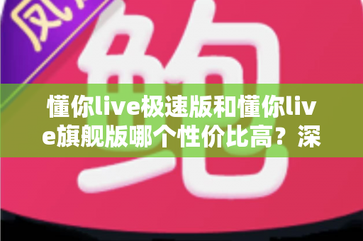 懂你live极速版和懂你live旗舰版哪个性价比高？深度对比评测帮你选对版本