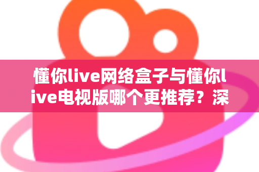 懂你live网络盒子与懂你live电视版哪个更推荐？深度对比帮你一次选对