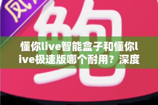 懂你live智能盒子和懂你live极速版哪个耐用？深度对比解析帮你选对不踩坑