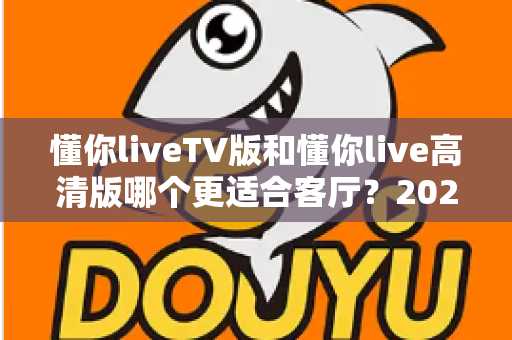 懂你liveTV版和懂你live高清版哪个更适合客厅？2025最新客厅大屏观看选购指南与深度实测对比