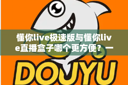 懂你live极速版与懂你live直播盒子哪个更方便？一文看懂两款直播工具的真实差异与选择指南