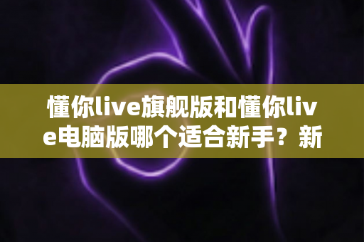 懂你live旗舰版和懂你live电脑版哪个适合新手？新手入门选版全攻略与避坑指南