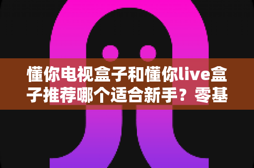 懂你电视盒子和懂你live盒子推荐哪个适合新手？零基础用户的选购指南与深度对比