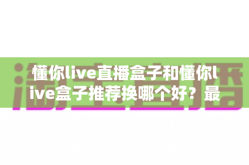 懂你live直播盒子和懂你live盒子推荐换哪个好?最新选购对比与换新全指南 懂你live直播盒子和懂你live盒子推荐换哪个好?最新选购对比与换新全指南