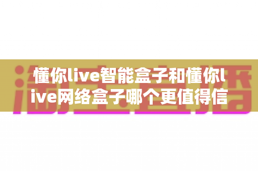 懂你live智能盒子和懂你live网络盒子哪个更值得信赖?全方位深度对比分析指南 懂你live智能盒子和懂你live网络盒子哪个更值得信赖?全方位深度对比分析指南