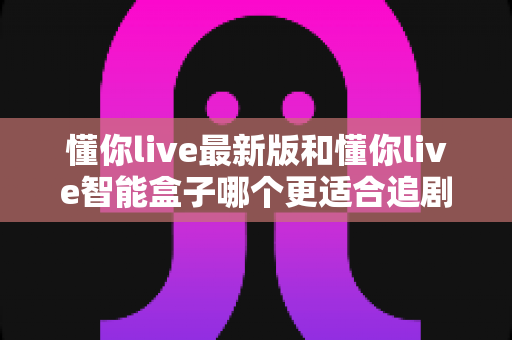 懂你live最新版和懂你live智能盒子哪个更适合追剧？追剧党必看的深度对比与选购指南