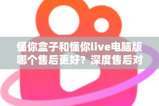 懂你盒子和懂你live电脑版哪个售后更好？深度售后对比分析与选购避坑指南