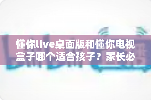 懂你live桌面版和懂你电视盒子哪个适合孩子？家长必看的深度对比与选购指南