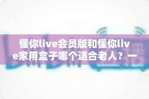 懂你live会员版和懂你live家用盒子哪个适合老人？一文看懂选购指南