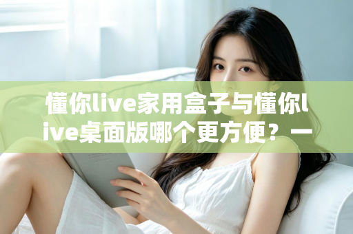 懂你live家用盒子与懂你live桌面版哪个更方便？一篇文章帮你选对设备