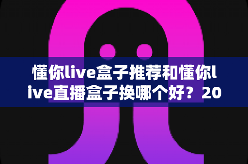 懂你live盒子推荐和懂你live直播盒子换哪个好?2025最新选购与替换全攻略 懂你live盒子推荐和懂你live直播盒子换哪个好?2025最新选购与替换全攻略