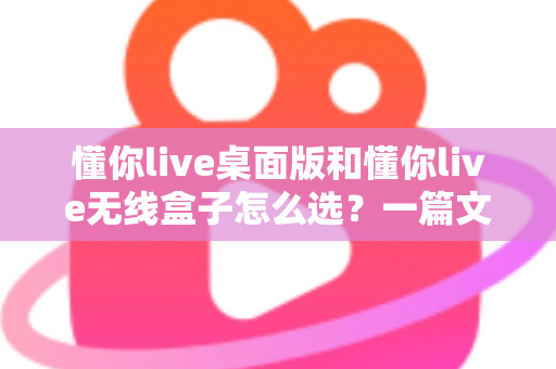 懂你live桌面版和懂你live无线盒子怎么选？一篇文章帮你理清选购思路、少花冤枉钱