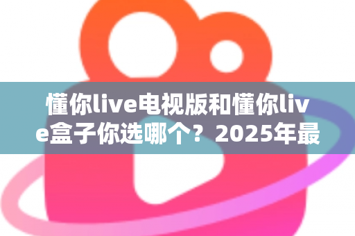 懂你live电视版和懂你live盒子你选哪个?2025年最全选购指南帮你轻松决策 懂你live电视版和懂你live盒子你选哪个?2025年最全选购指南帮你轻松决策