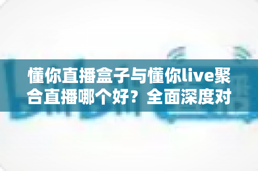 懂你直播盒子与懂你live聚合直播哪个好？全面深度对比评测，助你选出最适合自己的直播观影利器