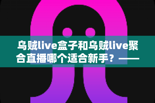 乌贼live盒子和乌贼live聚合直播哪个适合新手？——新手主播入门选型全攻略