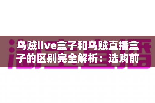 乌贼live盒子和乌贼直播盒子的区别完全解析：选购前必看的核心差异与实用避坑指南
