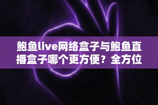 鲍鱼live网络盒子与鲍鱼直播盒子哪个更方便？全方位对比解析帮你选对观影工具