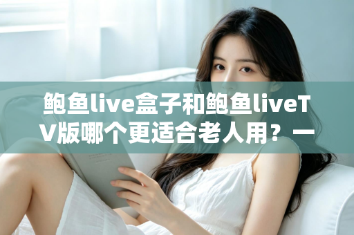 鲍鱼live盒子和鲍鱼liveTV版哪个更适合老人用？一份让长辈轻松看电视的实用指南
