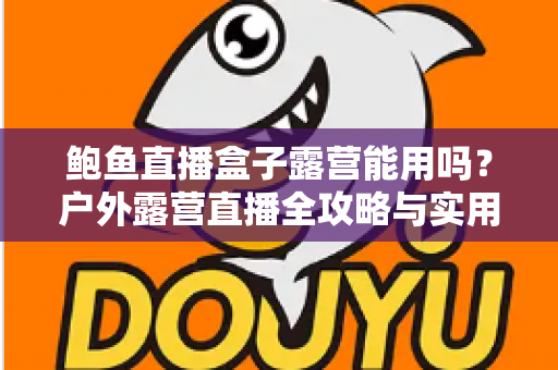 鲍鱼直播盒子露营能用吗？户外露营直播全攻略与实用解答