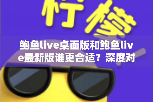 鲍鱼live桌面版和鲍鱼live最新版谁更合适？深度对比分析助你做出明智选择