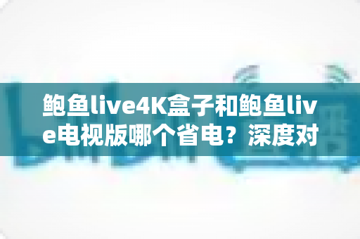 鲍鱼live4K盒子和鲍鱼live电视版哪个省电？深度对比分析与实用省电指南