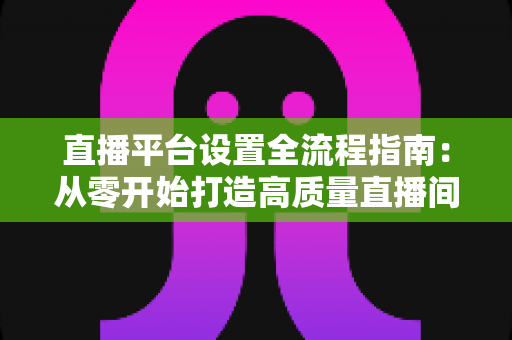 直播平台设置全流程指南：从零开始打造高质量直播间的完整攻略