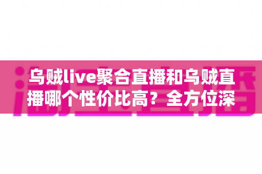 乌贼live聚合直播和乌贼直播哪个性价比高？全方位深度对比评测帮你选对直播平台
