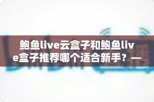 鲍鱼live云盒子和鲍鱼live盒子推荐哪个适合新手？——新手选购电视盒子最全避坑指南