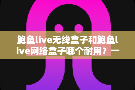 鲍鱼live无线盒子和鲍鱼live网络盒子哪个耐用?一文看懂两款电视盒子的真实寿命与选购指南 鲍鱼live无线盒子和鲍鱼live网络盒子哪个耐用?一文看懂两款电视盒子的真实寿命与选购指南