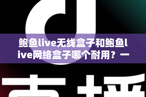 鲍鱼live无线盒子和鲍鱼live网络盒子哪个耐用？一文看懂两款电视盒子的真实寿命与选购指南