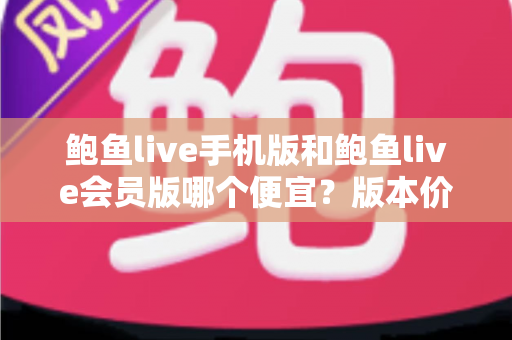 鲍鱼live手机版和鲍鱼live会员版哪个便宜？版本价格深度对比与省钱选购指南