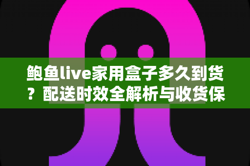 鲍鱼live家用盒子多久到货?配送时效全解析与收货保鲜实用指南 鲍鱼live家用盒子多久到货?配送时效全解析与收货保鲜实用指南