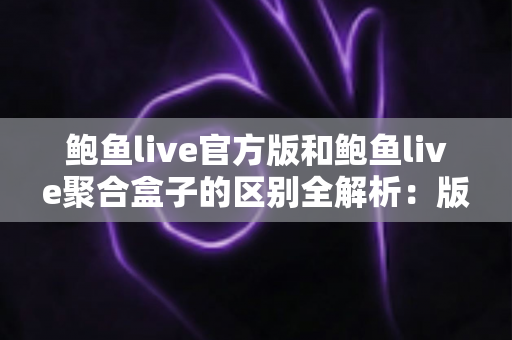 鲍鱼live官方版和鲍鱼live聚合盒子的区别全解析：版本对比、安全分析与选择指南